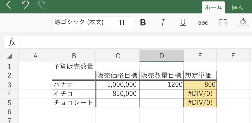 0 
ホ ー ム 
挿 入 
游 ゴ シ ッ ク ( 本 文 ) 
11 
B 
" + ー - 1 2 っ 0 ・ 一 り ( 0 7 
A 
B 
C 
D 
E 
F 
予 算 販 売 数 量 
販 売 価 格 目 標 販 売 数 量 目 標 想 定 単 価 
バ ナ ナ 
1 , 000 , 000 
1200 
800 
#DIV/O! 
イ チ ゴ 
850 , 000 
#DIV/O! 
チ ョ コ レ ー ト 