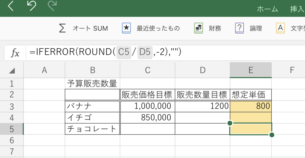 0 
ホ ー ム 
挿 入 
0 財 務 
② 論 理 
オ ー ト SUM ☆ 最 近 使 っ た も の 
A 
文 字 弓 
=IFERROR(ROUND( C5 / D5 , -2 ) , " " ) 
" + ー - ノ -1 ワ 4 っ 0 ・ 一 り 7 
C 
E 
F 
A 
B 
D 
予 算 販 売 数 量 
販 売 価 格 目 標 販 売 数 量 目 標 想 定 単 価 
バ ナ ナ 
1 , 000 , 000 
1200 
800 
イ チ ゴ 
850 , 000 
チ ョ コ レ ー ト 