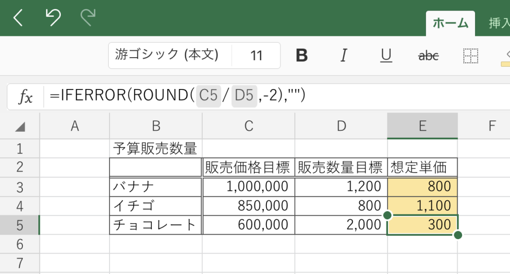 ホ ー ム 
游 ゴ シ ッ ク ( 本 文 ) 11 B 
=lFERROR(ROUND(C5/D5,-2)," 
" + ー - ノ -1 ワ 」 っ 0 ・ 一 り 7 
C 
E 
F 
A 
B 
D 
予 算 販 売 数 量 
販 売 価 格 目 標 販 売 数 量 目 標 想 定 単 価 
バ ナ ナ 
1 , 000 , 000 
1 , 200 
800 
イ チ ゴ 
850 , 000 
800 
1 , 100 
チ ョ コ レ ー ト 
600 , 000 
2 , 000 
300 