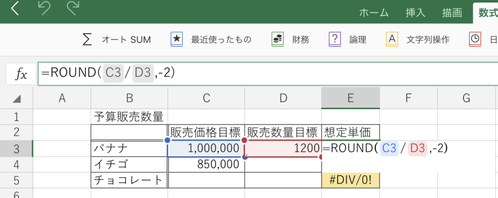 ホ ー ム 
挿 入 描 画 
数 式 
財 務 
論 理 
文 字 列 操 作 0 日 
オ ー ト SUM ☆ 
最 近 使 っ た も の 
—ROUND( C3/ D3 , ー 2 ) 
A 
B 
C 
D 
E 
F 
G 
予 算 販 売 数 量 
販 売 価 格 目 標 販 売 数 量 目 標 想 定 単 価 
1200=ROUND(C3/D3,-2) 
バ ナ ナ 
1 , 000 , 000 ー 
イ チ ゴ 
850 , 000 
#DIV/O! 
チ ョ コ レ ー ト 