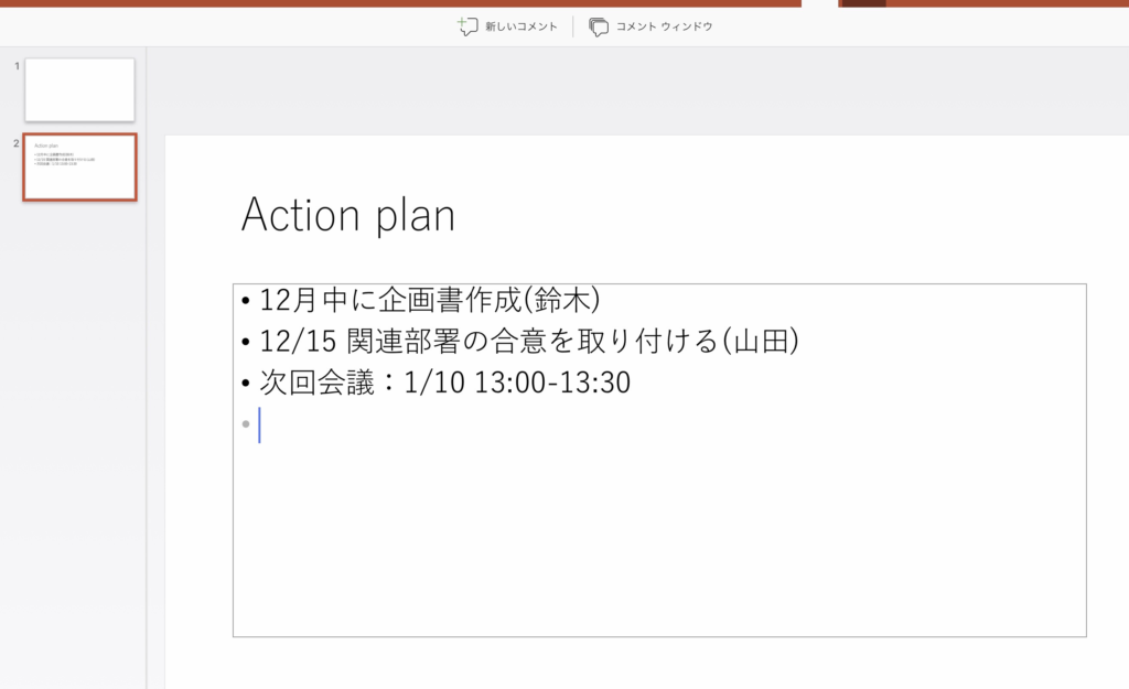 - ( コ 新 し い コ メ ン ト 
1 
2 
A 山 0 朝 n 
・ 12B に 企 禳 ー 都 れ 
・ 一 置 ・ ・ の 第 を 取 、 け を 山 印 
・ 3 国 当 ・ : ー 1 41 川 
Action plan 
ー コ メ ン ト ウ イ ン ド ウ 
・ 12 月 中 に 企 画 書 作 成 ( 鈴 木 ) 
・ 12 / 15 関 連 部 署 の 合 意 を 取 り 付 け る ( 山 田 ) 
・ 次 回 会 議 : 1 / 10 13 : 00 ー 13 : 30 
